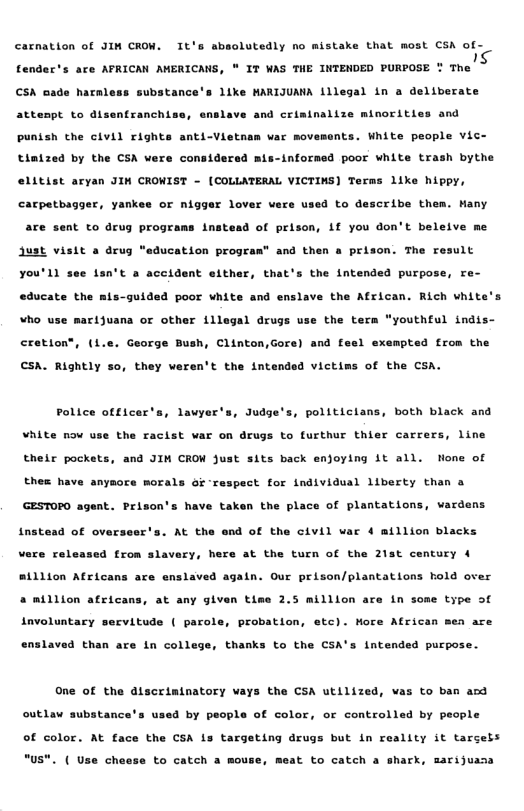 carnation of JIN CROW. It’s absolutedly no mistake that most CSA of- s fender’s are AFRICAN AERICAWS, * IT WAS THE INTENDED PURPOSE CSA sade haral, e substance’s 1ike MARIJUANA 1llegal in a deliberate attespt to disentranchiss, enslave and criminalize minoritles and punish the civil rights anti-Vietn tinized by the CSA vere considered war movements. White people Vic- inforned poor white trash bythe litist aryan JIH CROWIST - [COLLATERAL VICTINS) Terms like hippy, carpetbagger, yank or nigger lover vere used to describe them. Many are sent to drug prograns ins! 4 of prison, Lf you don’t beleive me ust visit a drug “education progra” and then a prison. The result you’ll see 1sn’t a accident either, that’s the intended purpose, re- educate the mis-guided poor white and enslave the African. Rich white ¥ho use marijuana or other illegal drugs use the tera "youthful indis- eretion®, (1. George Bush, Clinton,Gore) and feel exempted from the CSA. Rightly so, they veren’t the intended victims of the CSA. Police officer’s, lawyer’s, Judge’s, politiclans, both black and White nov use the racist war on drugs to furthur thier carrers, line thelr pockete, and JIH CROW just sits back enjoying it all. Hone of thex have anymore morals oi ‘respect for individual liberty than & GESTOPO agent. Prison’s have taken the place of plantations, vardens instead of overseer’s. At the end of the civil var ¢ million blacks vere rele ed from slavery, here at the turn of the 21st century 4 aillion Africans are enslaved again. Our prison/plantations hold over a million africans, at any glven time 2.5 milllon are in some type of involuntary servitude ( parol probation, etc). More Atrican men are enslaved than are in college, thanks to the CSA’s intended purpose. One of the dlscriminatory vays the CSA utilized, vas to ban acd outlaw substance’s u 4 by people of color, or controlled by people of color. At face the CSA is targeting drugs but in reality it tarseis "us". ( Use ch o to catch a mouse, meat to catch a shark, marijuasa